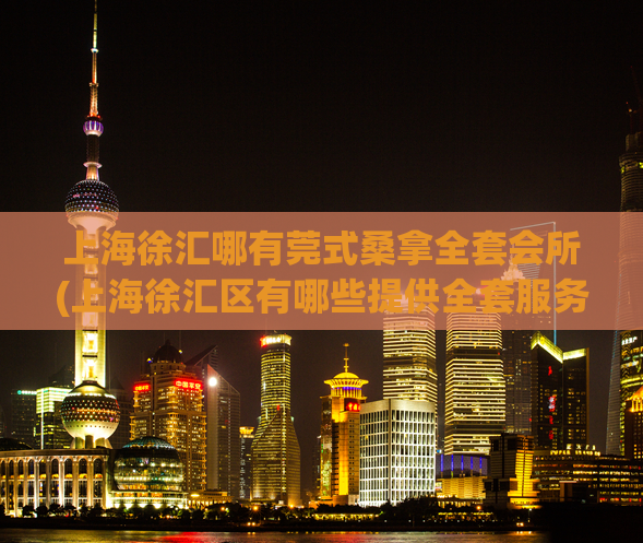 上海徐汇哪有莞式桑拿全套会所(上海徐汇区有哪些提供全套服务的莞式桑拿会所？)