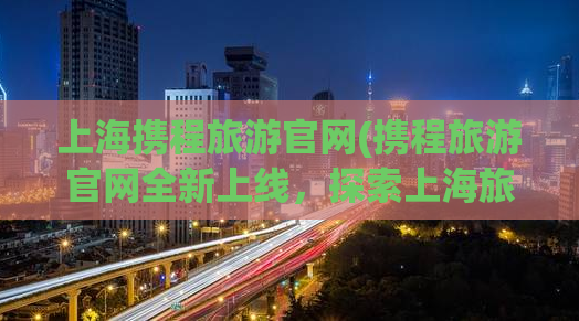 上海携程旅游官网(携程旅游官网全新上线，探索上海旅游新玩法！)