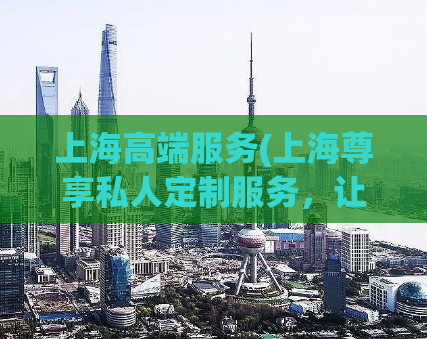 上海高端服务(上海尊享私人定制服务，让您尽享高端体验)