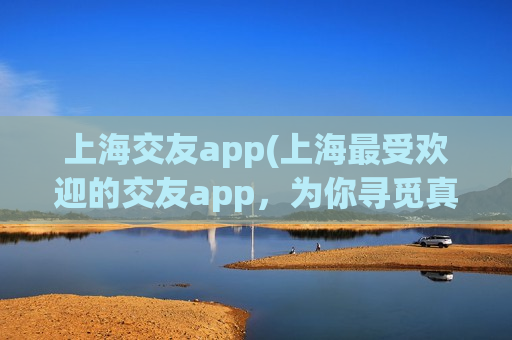 上海交友app(上海最受欢迎的交友app，为你寻觅真爱！)