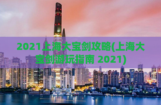2021上海大宝剑攻略(上海大宝剑游玩指南 2021)