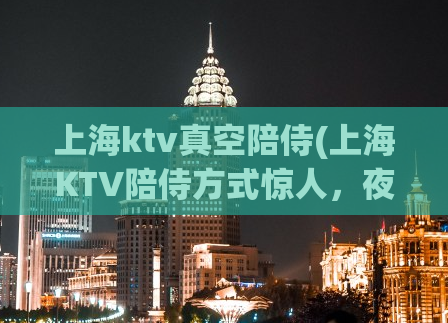 上海ktv真空陪侍(上海KTV陪侍方式惊人，夜店文化乱象背后真相揭开！)