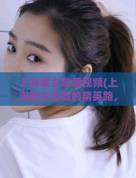 上海美女总裁视频(上海美女总裁的精英路，征服职场不留遗憾)